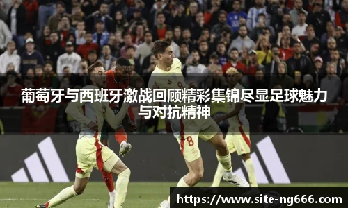 葡萄牙与西班牙激战回顾精彩集锦尽显足球魅力与对抗精神
