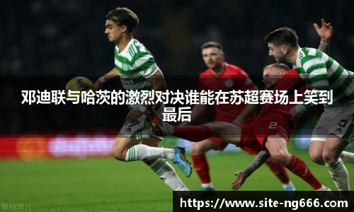 邓迪联与哈茨的激烈对决谁能在苏超赛场上笑到最后