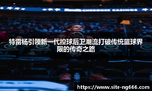 特雷杨引领新一代控球后卫潮流打破传统篮球界限的传奇之路