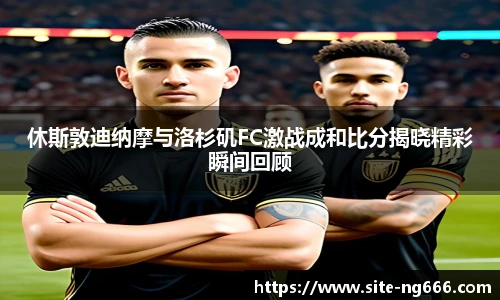 休斯敦迪纳摩与洛杉矶FC激战成和比分揭晓精彩瞬间回顾